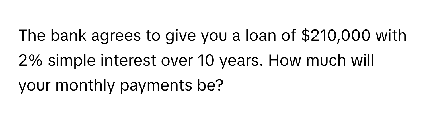 The bank agrees to give you a loan of $210,000 with 2% simple interest over 10 years. How much will your monthly payments be?