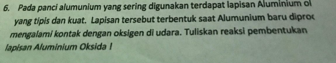 Pada panci alumunium yang sering digunakan terdapat lapisan Aluminium ol 
yang tipis dan kuat. Lapisan tersebut terbentuk saat Alumunium baru dipro 
mengalami kontak dengan oksigen di udara. Tuliskan reaksi pembentukan 
lapisan Aluminium Oksida !