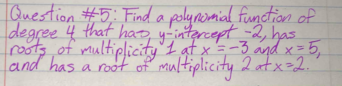 Find a polynomial function of 
degree 4 that has y-intercept -2, has 
roots of multiplicity I at x=-3 and x=5, 
and has a root of multiplicity 2 at x=2.