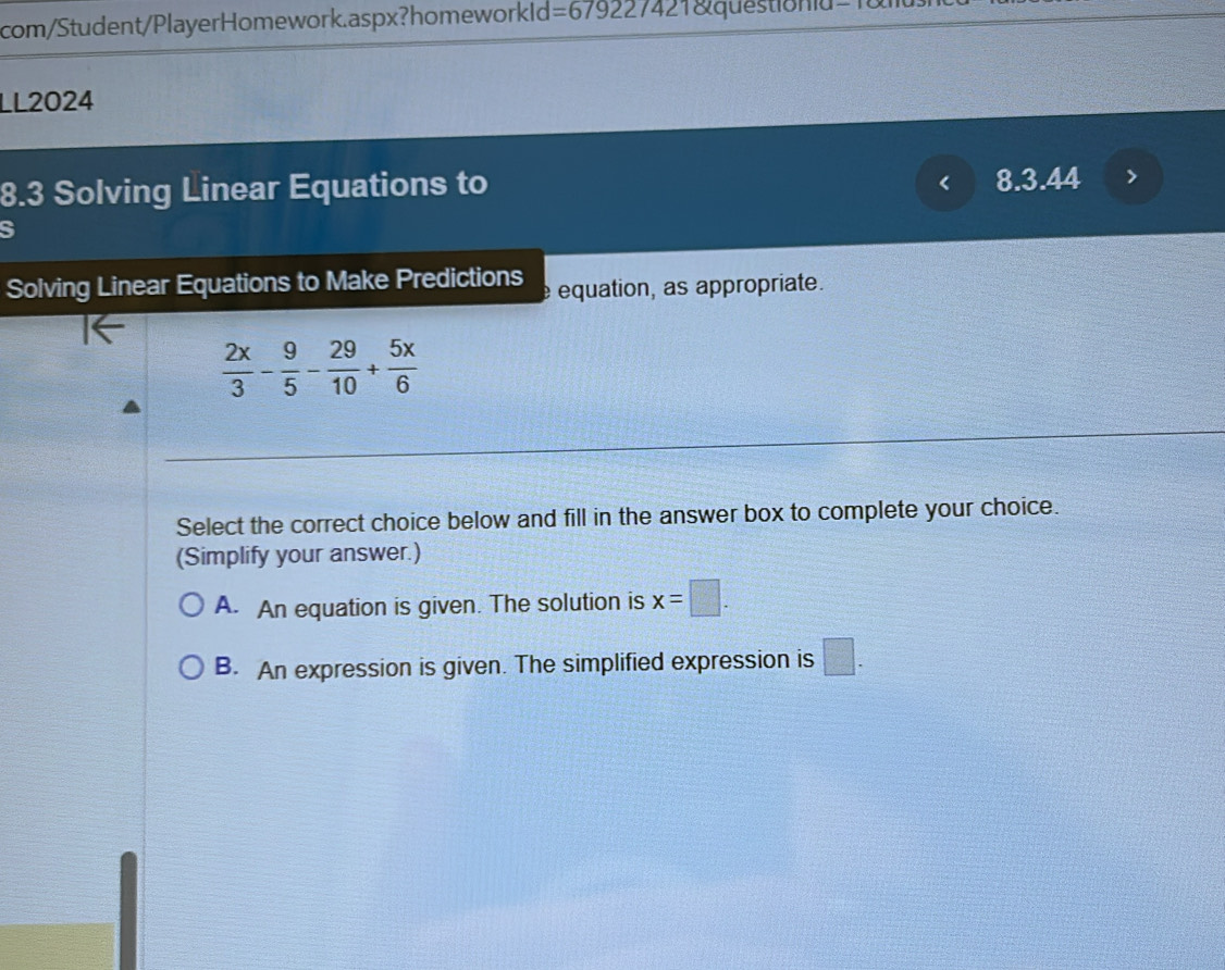 com/Student/PlayerHomework.aspx?homeworkld =67922742 1 qu e s tio a 
LL2024
8.3 Solving Linear Equations to
< 8.3.44
S
Solving Linear Equations to Make Predictions e equation, as appropriate.
 2x/3 - 9/5 - 29/10 + 5x/6 
Select the correct choice below and fill in the answer box to complete your choice.
(Simplify your answer.)
A. An equation is given. The solution is x=□.
B. An expression is given. The simplified expression is □.