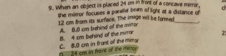 When an object is placed 24 cm in front of a concave mirror, ch
the mirror focuses a paralle beam of light at a distance of
12 cm from its surface. The image will be formed_
A. 8.0 cm behind of the mirror
B. 4 cm behind of the mirror
21
C. 8.0 cm in front of the miro
D. 24 cm in front of the mirror