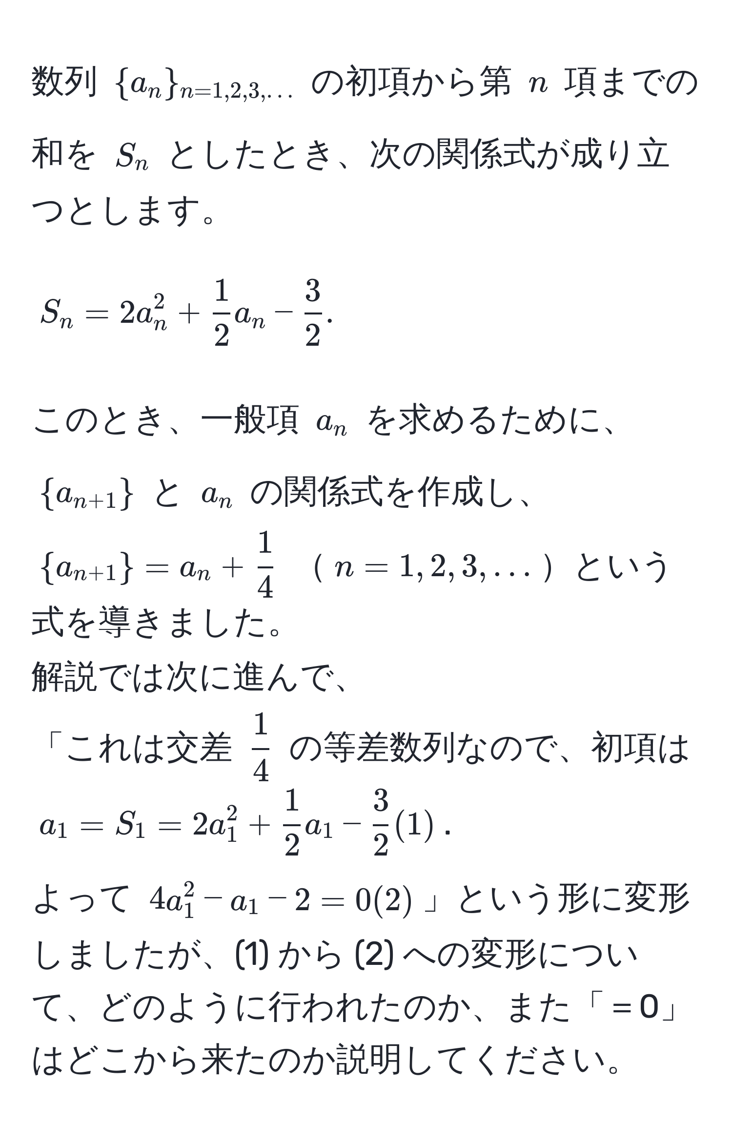 数列 $a_n_n=1,2,3,...$ の初項から第 $n$ 項までの和を $S_n$ としたとき、次の関係式が成り立つとします。  
$$S_n = 2a_n^(2 + frac1)2a_n -  3/2 .$$  
このとき、一般項 $a_n$ を求めるために、$a_n+1$ と $a_n$ の関係式を作成し、$a_n+1 = a_n +  1/4 $ $n=1,2,3,...$という式を導きました。  
解説では次に進んで、  
「これは交差 $ 1/4 $ の等差数列なので、初項は $a_1 = S_1 = 2a_1^(2 + frac1)2a_1 -  3/2  (1)$.  
よって $4a_1^2 - a_1 - 2 = 0 (2)$」という形に変形しましたが、(1) から (2) への変形について、どのように行われたのか、また「＝0」はどこから来たのか説明してください。