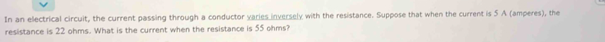 In an electrical circuit, the current passing through a conductor varies inversely with the resistance. Suppose that when the current is 5 A (amperes), the 
resistance is 22 ohms. What is the current when the resistance is 55 ohms?