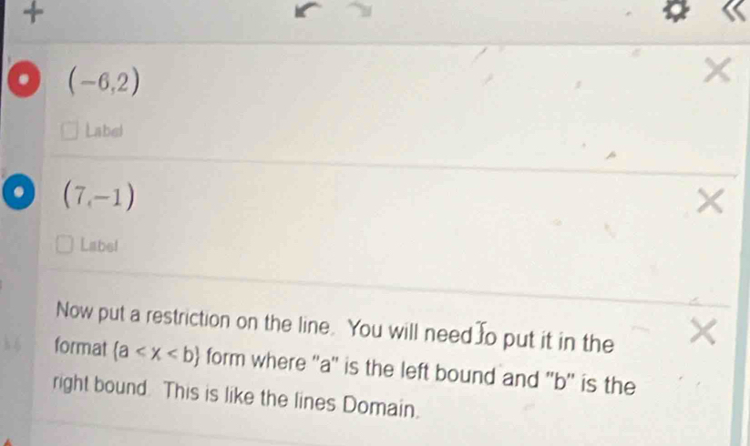 + 
. (-6,2)
Label
(7,-1)
× 
Label 
Now put a restriction on the line. You will need o put it in the 
format (a form where '' a '' is the left bound and '' b '' is the 
right bound. This is like the lines Domain.