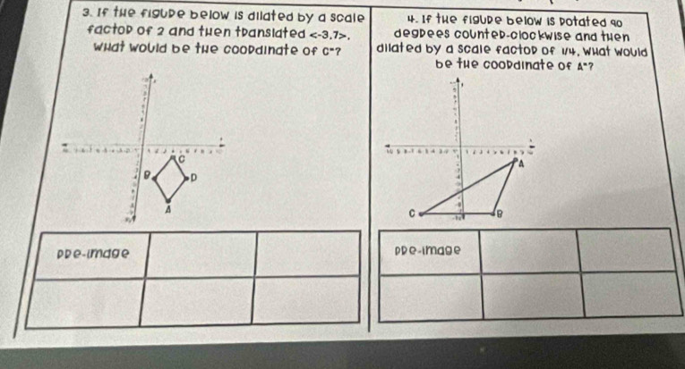 If the figupe below is dilated by a scale 4. If the figupe below is potated 90
factop of 2 and then translated , 7>, degpees countep-clockwise and then 
what would be the coopdinate of c° ? dilated by a scale factop of 1/4. What would 
be the coopdinate of A° 7 

pDe-image ppe-image