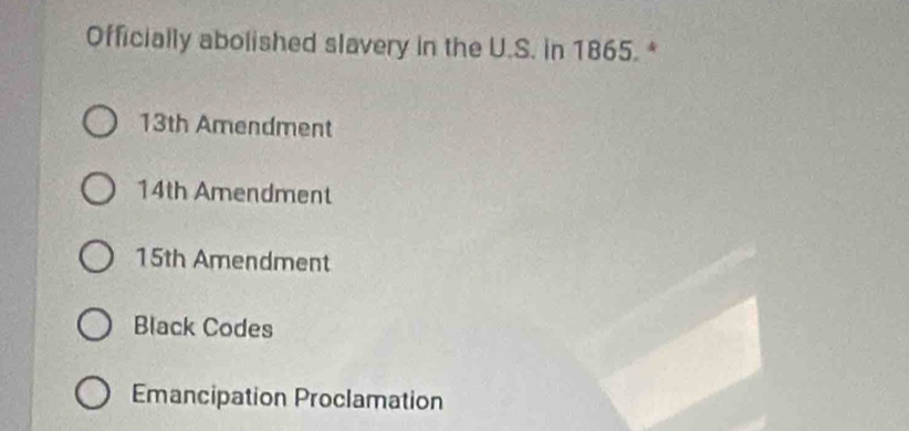 Officially abolished slavery in the U.S. in 1865. *
13th Amendment
14th Amendment
15th Amendment
Black Codes
Emancipation Proclamation