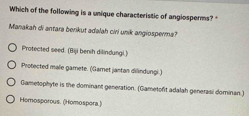 Which of the following is a unique characteristic of angiosperms? *
Manakah di antara berikut adalah ciri unik angiosperma?
Protected seed. (Biji benih dilindungi.)
Protected male gamete. (Gamet jantan dilindungi.)
Gametophyte is the dominant generation. (Gametofit adalah generasi dominan.)
Homosporous. (Homospora.)