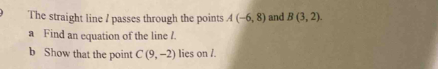 The straight line / passes through the points A(-6,8) and B(3,2). 
a Find an equation of the line /. 
b Show that the point C(9,-2) lies on /.