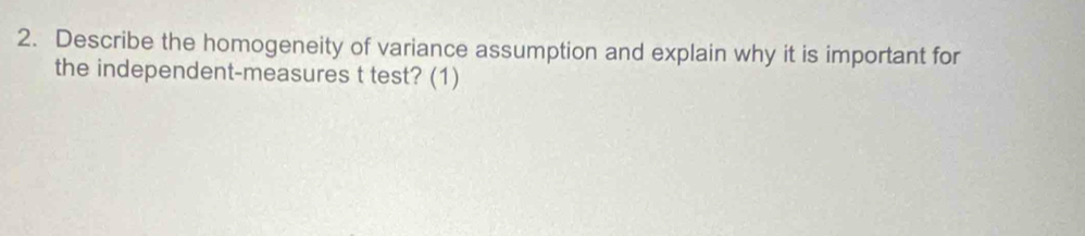 Describe the homogeneity of variance assumption and explain why it is important for 
the independent-measures t test? (1)