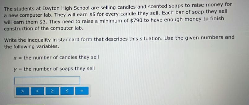 The students at Dayton High School are selling candles and scented soaps to raise money for 
a new computer lab. They will earn $5 for every candle they sell. Each bar of soap they sell 
will earn them $3. They need to raise a minimum of $790 to have enough money to finish 
construction of the computer lab. 
Write the inequality in standard form that describes this situation. Use the given numbers and 
the following variables.
x= the number of candles they sell
y= the number of soaps they sell
≤ =