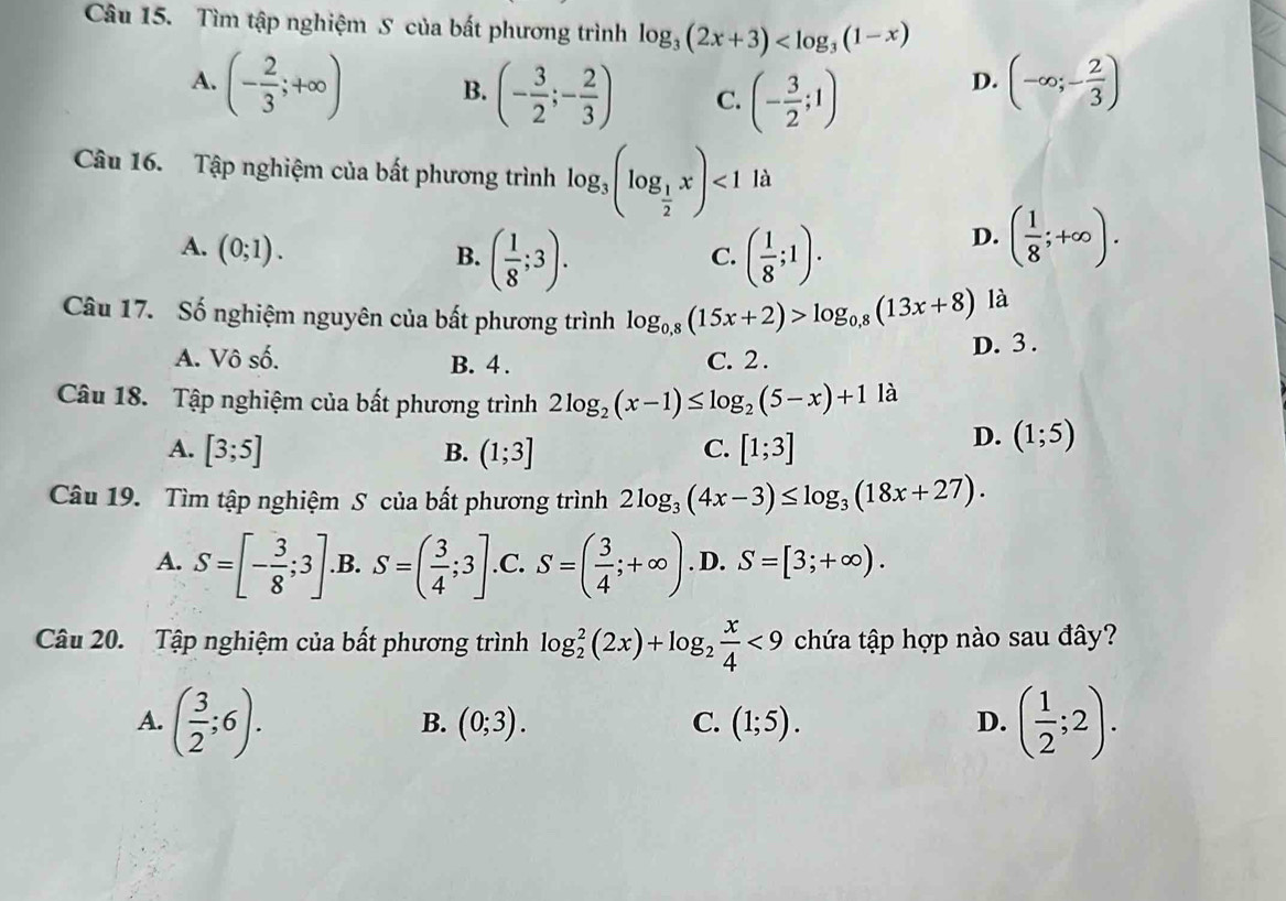 Tìm tập nghiệm S của bất phương trình log _3(2x+3)
A. (- 2/3 ;+∈fty ) B. (- 3/2 ;- 2/3 ) C. (- 3/2 ;1)
D. (-∈fty ;- 2/3 )
Câu 16. Tập nghiệm của bất phương trình log _3(log _ 1/2 x)<1</tex> là
A. (0;1).
B. ( 1/8 ;3). ( 1/8 ;1).
C.
D. ( 1/8 ;+∈fty ).
Câu 17. Số nghiệm nguyên của bất phương trình log _0,8(15x+2)>log _0,8(13x+8)
là
A. Vô số. B. 4 . C. 2 . D. 3 .
Câu 18. Tập nghiệm của bất phương trình 2log _2(x-1)≤ log _2(5-x)+11 à
A. [3;5] (1;3] C. [1;3]
B.
D. (1;5)
Câu 19. Tìm tập nghiệm S của bất phương trình 2log _3(4x-3)≤ log _3(18x+27).
A. S=[- 3/8 ;3] .B. S=( 3/4 ;3] .C. S=( 3/4 ;+∈fty ). D. S=[3;+∈fty ).
Câu 20. Tập nghiệm của bất phương trình log _2^(2(2x)+log _2) x/4 <9</tex> chứa tập hợp nào sau đây?
A. ( 3/2 ;6). ( 1/2 ;2).
B. (0;3). C. (1;5). D.