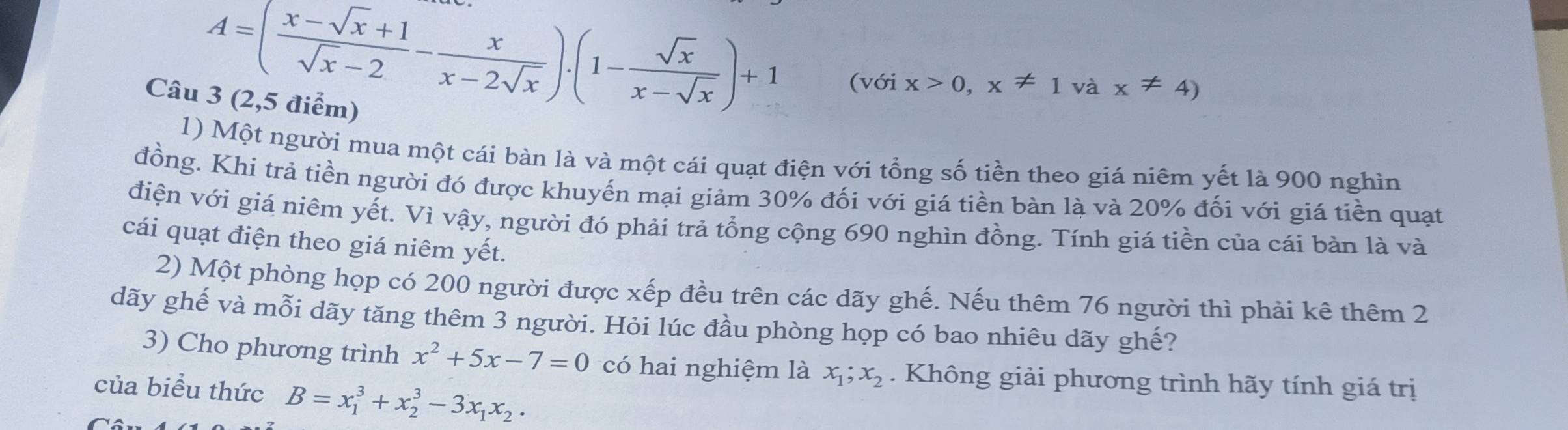 A=( (x-sqrt(x)+1)/sqrt(x)-2 - x/x-2sqrt(x) ).(1- sqrt(x)/x-sqrt(x) )+1
(với x>0,x!= 1 và x!= 4)
Câu 3 (2,5 điểm) 
1) Một người mua một cái bàn là và một cái quạt điện với tổng số tiền theo giá niêm yết là 900 nghìn 
đồng. Khi trả tiền người đó được khuyến mại giảm 30% đối với giá tiền bàn là và 20% đối với giá tiền quạt 
điện với giá niêm yết. Vì vậy, người đó phải trả tổng cộng 690 nghìn đồng. Tính giá tiền của cái bàn là và 
cái quạt điện theo giá niêm yết. 
2) Một phòng họp có 200 người được xếp đều trên các dãy ghế. Nếu thêm 76 người thì phải kê thêm 2 
dãy ghế và mỗi dãy tăng thêm 3 người. Hỏi lúc đầu phòng họp có bao nhiêu dãy ghế? 
3) Cho phương trình x^2+5x-7=0 có hai nghiệm là x_1; x_2. Không giải phương trình hãy tính giá trị 
của biểu thức B=x_1^(3+x_2^3-3x_1)x_2.