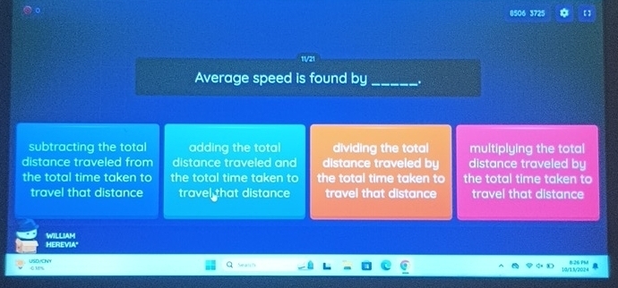 8506 3725 【 】
Average speed is found by_ .
subtracting the total adding the total dividing the total multiplying the total
distance traveled from distance traveled and distance traveled by distance traveled by
the total time taken to the total time taken to the total time taken to the total time taken to
travel that distance travel that distance travel that distance travel that distance
HEREVIA" WILLIAM
USDVCNY 018%
10/13/2024 6.26 PM