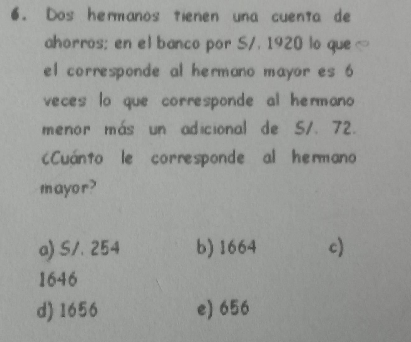 Dos hermanos tienen una cuenta de
ahorros; en el banco por S/. 1920 lo que
el corresponde al hermano mayor es 6
veces lo que corresponde al hermano 
menor más un adicional de 5/. 72.
Cuánto le corresponde al hermano
mayor?
a) S/. 254 b) 1664 c)
1646
d) 1656 e) 656