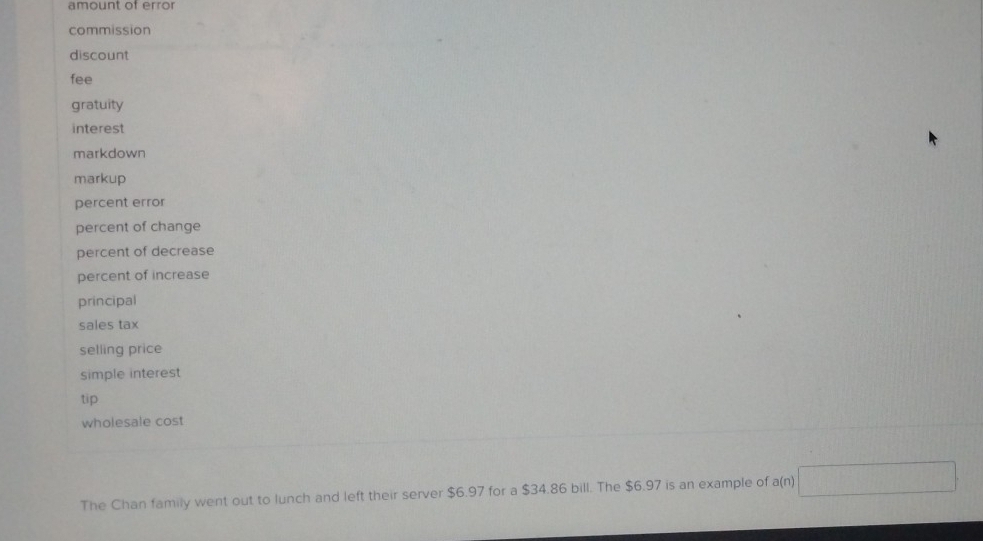 amount of error 
commission 
discount 
fee 
gratuity 
interest 
markdown 
markup 
percent error 
percent of change 
percent of decrease 
percent of increase 
principal 
sales tax 
selling price 
simple interest 
tip 
wholesale cost 
The Chan family went out to lunch and left their server $6.97 for a $34.86 bill. The $6.97 is an example of a(n) )□
x^(2-3)