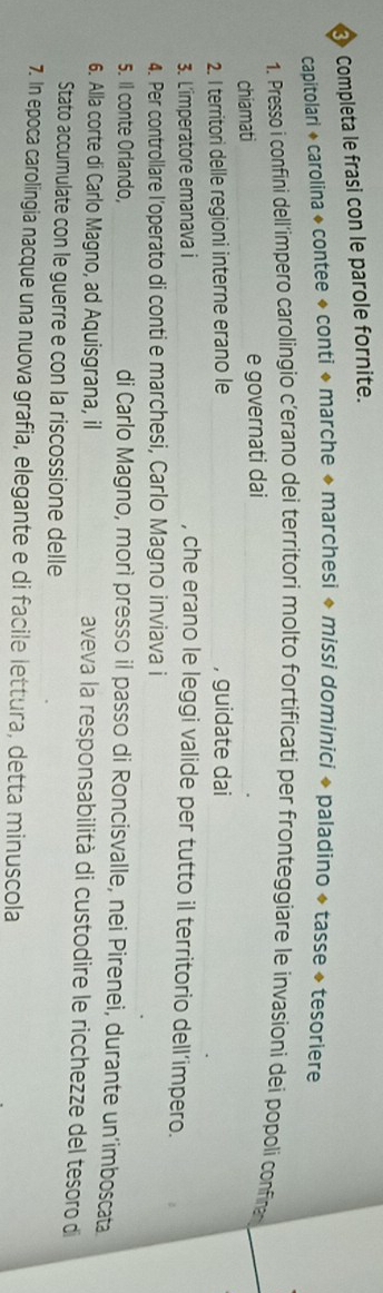 Completa le frasi con le parole fornite. 
capitolari + carolina * contee + conti * marche ◆ marchesi ◆ missi dominici ◆ paladino + tasse + tesoriere 
1. Presso i confini dell'impero carolingio c’erano dei territori molto fortificati per fronteggiare le invasioni deí popoli confine_ 
chiamati _e governati dai_ 
2. I territori delle regioni interne erano le _, guidate dai 
3. L'imperatore emanava i _, che erano le leggi valide per tutto il territorio dell’impero. 
4. Per controllare l’operato di conti e marchesi, Carlo Magno inviava i 
5. Il conte Orlando, _di Carlo Magno, morì presso il passo di Roncisvalle, nei Pirenei, durante un’imboscata 
6. Alla corte di Carlo Magno, ad Aquisgrana, il _aveva la responsabilità di custodire le ricchezze del tesoro di 
Stato accumulate con le guerre e con la riscossione delle 
7. In epoca carolingia nacque una nuova grafia, elegante e di facile lettura, detta minuscola