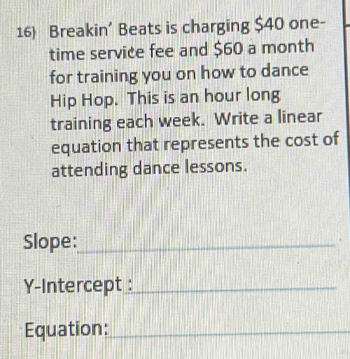 Breakin’ Beats is charging $40 one- 
time service fee and $60 a month 
for training you on how to dance 
Hip Hop. This is an hour long 
training each week. Write a linear 
equation that represents the cost of 
attending dance lessons. 
Slope:_ 
Y-Intercept :_ 
Equation:_