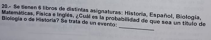 20.- Se tienen 6 libros de distintas asignaturas: Historia, Español, Biología, 
Matemáticas, Física e Inglés, ¿Cuál es la probabilidad de que sea un título de 
_ 
Biología o de Historia? Se trata de un evento: