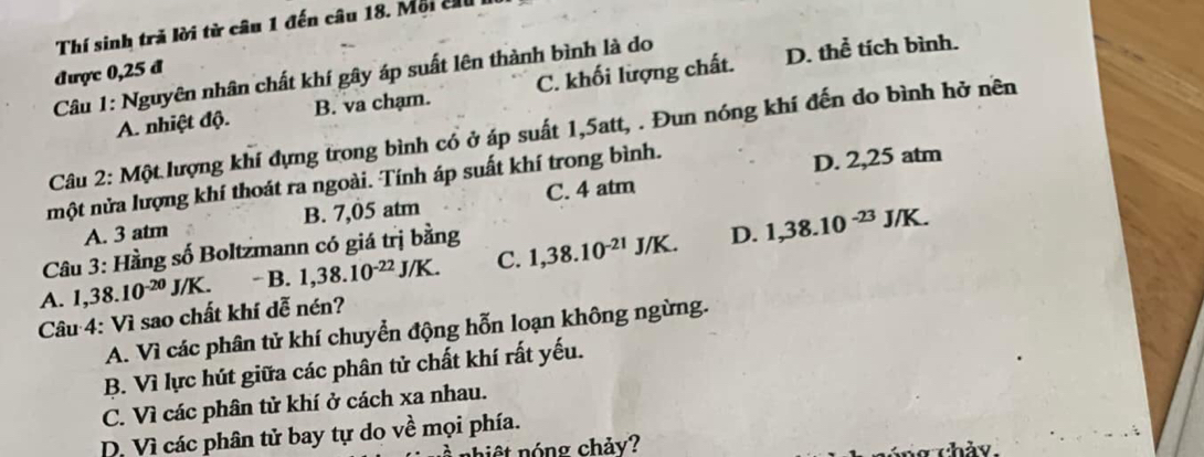 Thí sinh trả lời từ câu 1 đến câu 18. Mội c 
được 0,25 đ
Câu 1: Nguyên nhân chất khí gây áp suất lên thành bình là do
A. nhiệt độ. B. va chạm. C. khối lượng chất. D. thể tích bình.
Câu 2: Một lượng khí đựng trong bình cổ ở áp suất 1,5att, . Đun nóng khí đến do bình hở nên
một nửa lượng khí thoát ra ngoài. Tính áp suất khí trong bình.
D. 2,25 atm
A. 3 atm B. 7,05 atm C. 4 atm
Câu 3: Hầng số Boltzmann có giá trị bằng
D.
A. 1,38.10^(-20)J/K. - B. 1,38.10^(-22)J/K. C. 1,38.10^(-21)J/K. 1,38.10^(-23)J/K. 
Câu 4: Vì sao chất khí dễ nén?
A. Vì các phân tử khí chuyển động hỗn loạn không ngừng.
B. Vì lực hút giữa các phân tử chất khí rất yếu.
C. Vì các phân tử khí ở cách xa nhau.
D. Vì các phân tử bay tự do về mọi phía.
nhiệt nóng chảy?