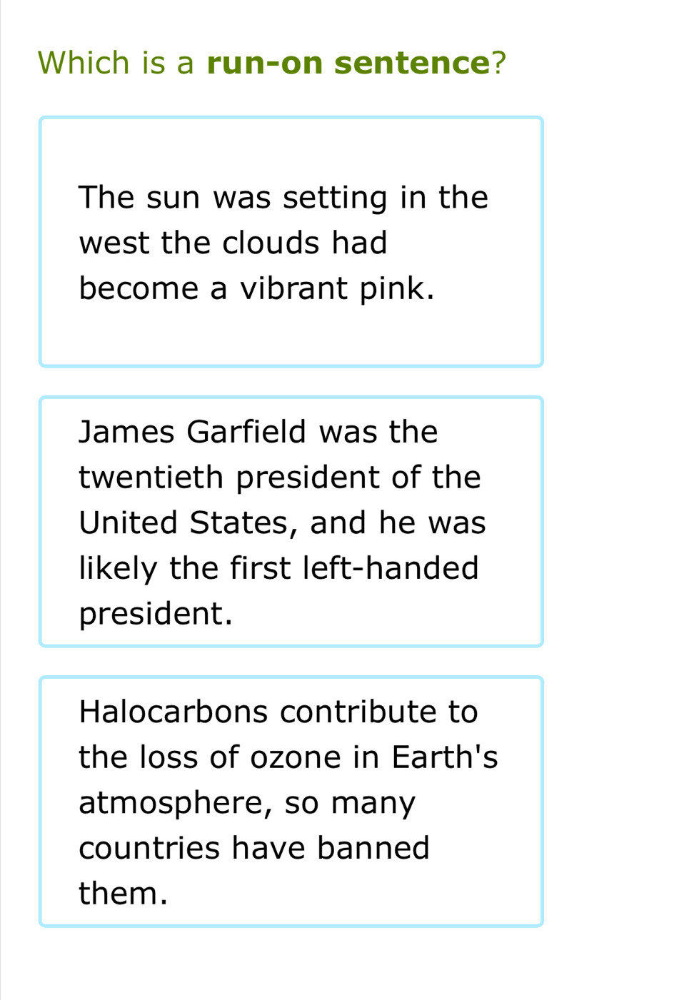 Which is a run-on sentence?
The sun was setting in the
west the clouds had
become a vibrant pink.
James Garfield was the
twentieth president of the
United States, and he was
likely the first left-handed
president.
Halocarbons contribute to
the loss of ozone in Earth's
atmosphere, so many
countries have banned
them.