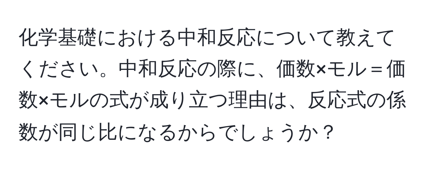 化学基礎における中和反応について教えてください。中和反応の際に、価数×モル＝価数×モルの式が成り立つ理由は、反応式の係数が同じ比になるからでしょうか？