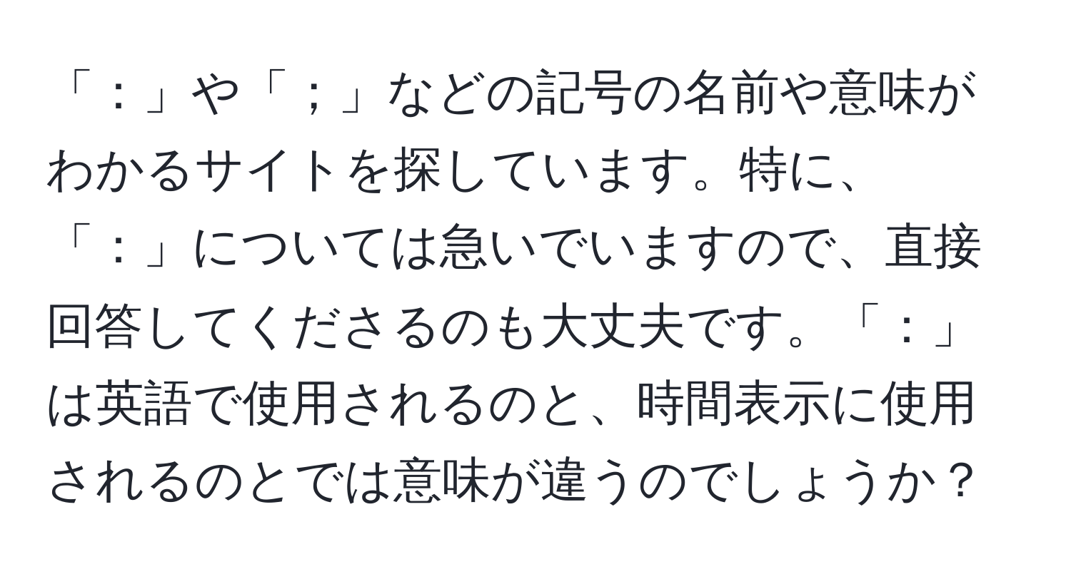 「：」や「；」などの記号の名前や意味がわかるサイトを探しています。特に、「：」については急いでいますので、直接回答してくださるのも大丈夫です。「：」は英語で使用されるのと、時間表示に使用されるのとでは意味が違うのでしょうか？