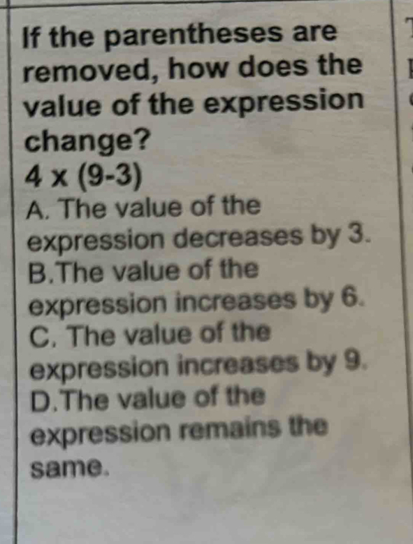 If the parentheses are
removed, how does the
value of the expression
change?
4* (9-3)
A. The value of the
expression decreases by 3.
B.The value of the
expression increases by 6.
C. The value of the
expression increases by 9.
D.The value of the
expression remains the
same.