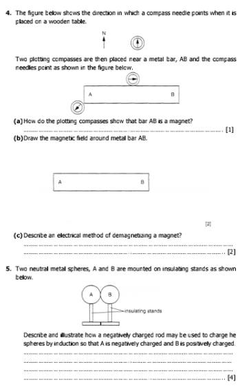 The figure bellow shows the direction in which a compass needle points when it is 
placed on a wooden table. 
N 
Two plotting compasses are then placed near a metal bar, AB and the compass 
needles point as shown in the figure below.
A
B
(a)How do the plotting compasses show that bar AB is a magnet? 
_. [1] 
(b)Draw the magnetic field around metall bar AB. 
A
B
(c)Describe an ellectrical method of demagnetizing a magnet? 
_ 
_[2] 
5. Two neutral metall spheres, A and B are mounted on insulating stands as shown 
t ellow . 
Describe and ilustrate how a negativelly charged rod may be used to charge he 
spheres by induction so that A is negatively charged and B is positivelly charged. 
_ 
_ 
_ 
_[4]