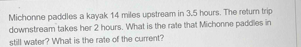Michonne paddles a kayak 14 miles upstream in 3.5 hours. The return trip 
downstream takes her 2 hours. What is the rate that Michonne paddles in 
still water? What is the rate of the current?