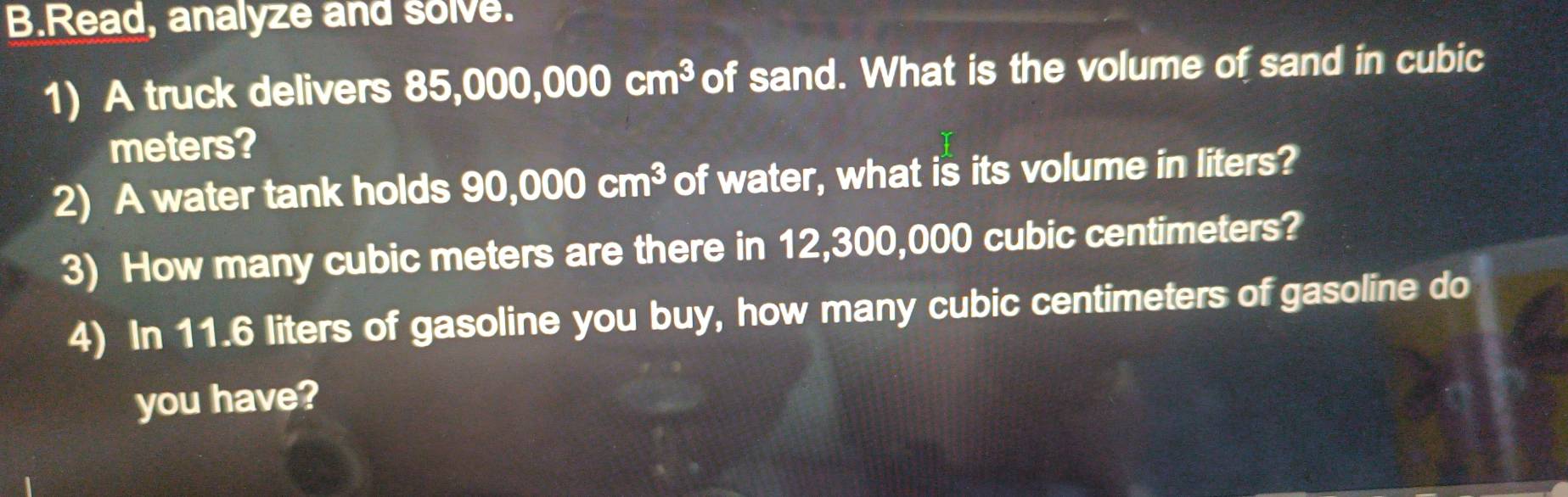 Read, analyze and solve. 
1) A truck delivers 8 85,000,000cm^3 of sand. What is the volume of sand in cubic
meters? 
2) A water tank holds 90,000cm^3 of water, what is its volume in liters? 
3) How many cubic meters are there in 12,300,000 cubic centimeters? 
4) In 11.6 liters of gasoline you buy, how many cubic centimeters of gasoline do 
you have?