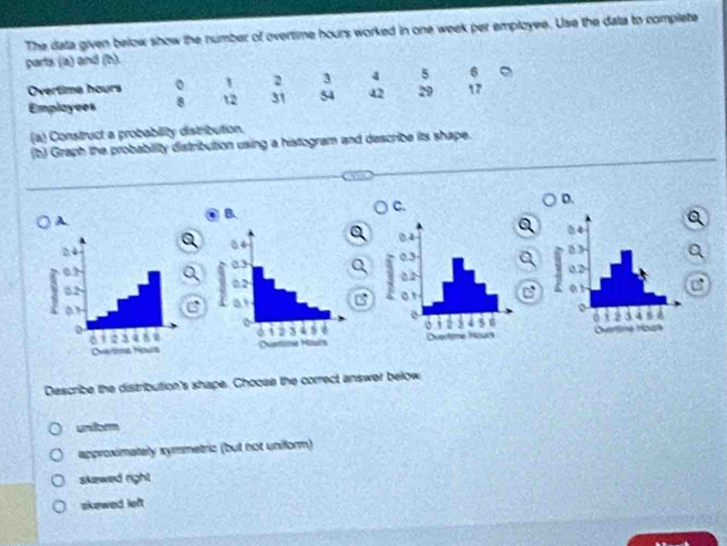 The data given below show the number of overtime hours worked in one week per employee. Use the data to complete
parts (a) and (b).
Overtime hours o 1 2 3 4 5 6
Employees 8 12 31 54 42 29 17
(a) Construct a probability distribution.
(b) Graph the probabiity distribution using a histogram and describe its shape.
D.
B
C.
A.
.


Describe the distribution's shape. Choose the correct answer below
undsom
approximately symmetric (but not uniform)
skewed righ
skewed loft