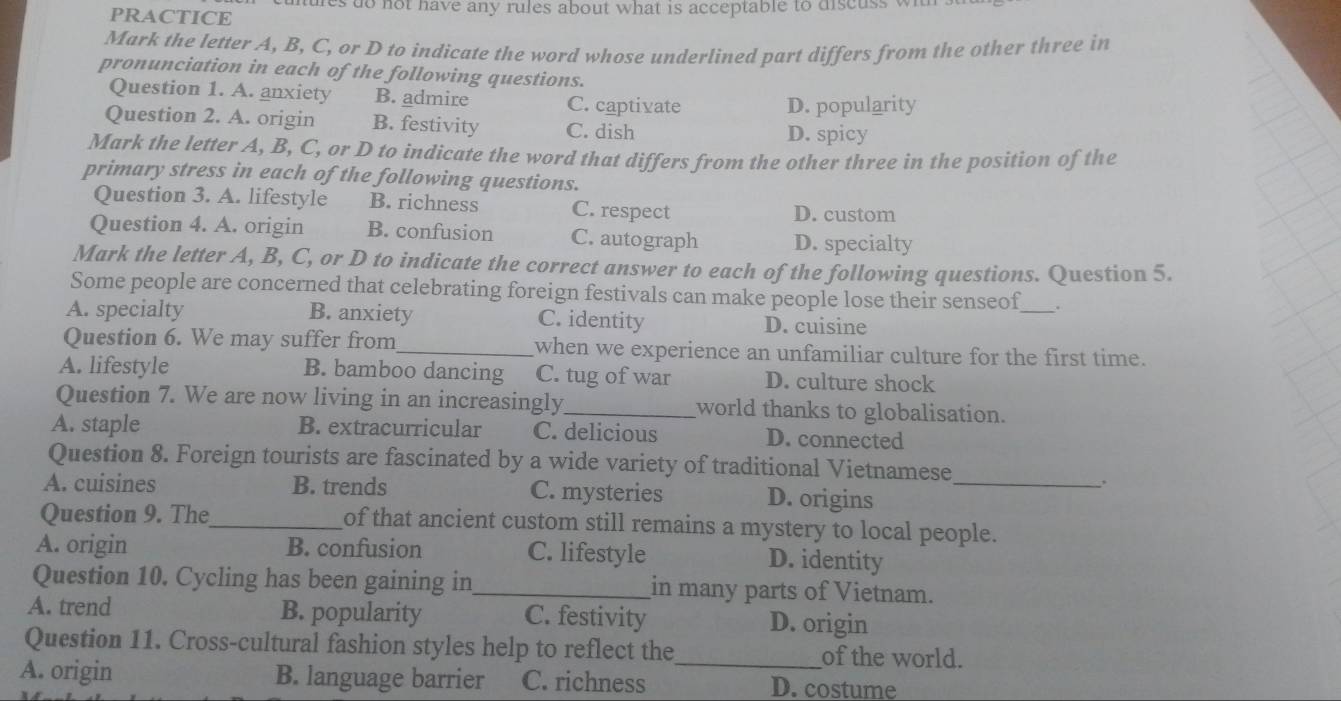 PRACTICE ures to not have any rules about what is acceptable to discuss wi
Mark the letter A, B, C, or D to indicate the word whose underlined part differs from the other three in
pronunciation in each of the following questions.
Question 1. A. anxiety B. admire C. captivate
D. popularity
Question 2. A. origin B. festivity C. dish
D. spicy
Mark the letter A, B, C, or D to indicate the word that differs from the other three in the position of the
primary stress in each of the following questions.
Question 3. A. lifestyle B. richness C. respect D. custom
Question 4. A. origin B. confusion C. autograph D. specialty
Mark the letter A, B, C, or D to indicate the correct answer to each of the following questions. Question 5.
Some people are concerned that celebrating foreign festivals can make people lose their senseof_ .
A. specialty B. anxiety C. identity D. cuisine
Question 6. We may suffer from_ when we experience an unfamiliar culture for the first time.
A. lifestyle B. bamboo dancing C. tug of war D. culture shock
Question 7. We are now living in an increasingly_ world thanks to globalisation.
A. staple B. extracurricular C. delicious D. connected
Question 8. Foreign tourists are fascinated by a wide variety of traditional Vietnamese
A. cuisines B. trends C. mysteries D. origins_
Question 9. The_ of that ancient custom still remains a mystery to local people.
A. origin B. confusion C. lifestyle D. identity
Question 10. Cycling has been gaining in_ in many parts of Vietnam.
A. trend B. popularity C. festivity D. origin
Question 11. Cross-cultural fashion styles help to reflect the_ of the world.
A. origin B. language barrier C. richness D. costume