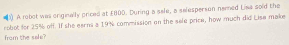 A robot was originally priced at £800. During a sale, a salesperson named Lisa sold the 
robot for 25% off. If she earns a 19% commission on the sale price, how much did Lisa make 
from the sale?