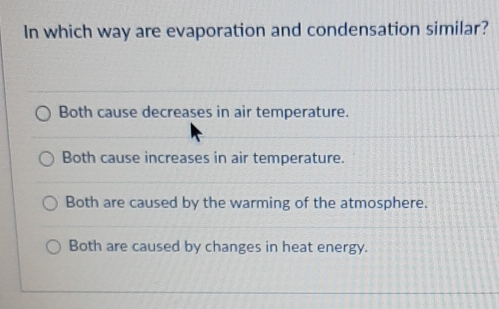 In which way are evaporation and condensation similar?
Both cause decreases in air temperature.
Both cause increases in air temperature.
Both are caused by the warming of the atmosphere.
Both are caused by changes in heat energy.