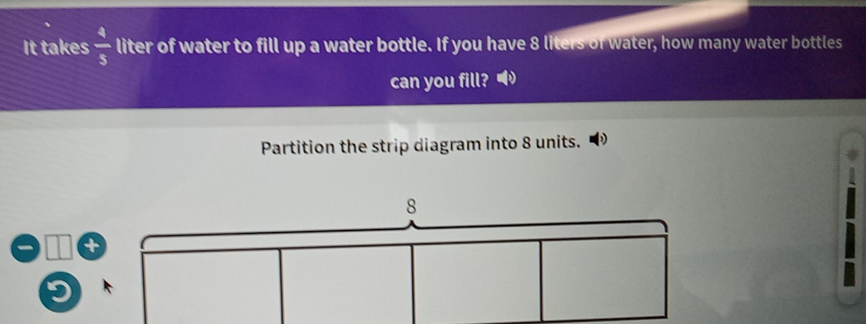 It takes  4/5  liter of water to fill up a water bottle. If you have 8 liters of water, how many water bottles 
can you fill? 
Partition the strip diagram into 8 units.