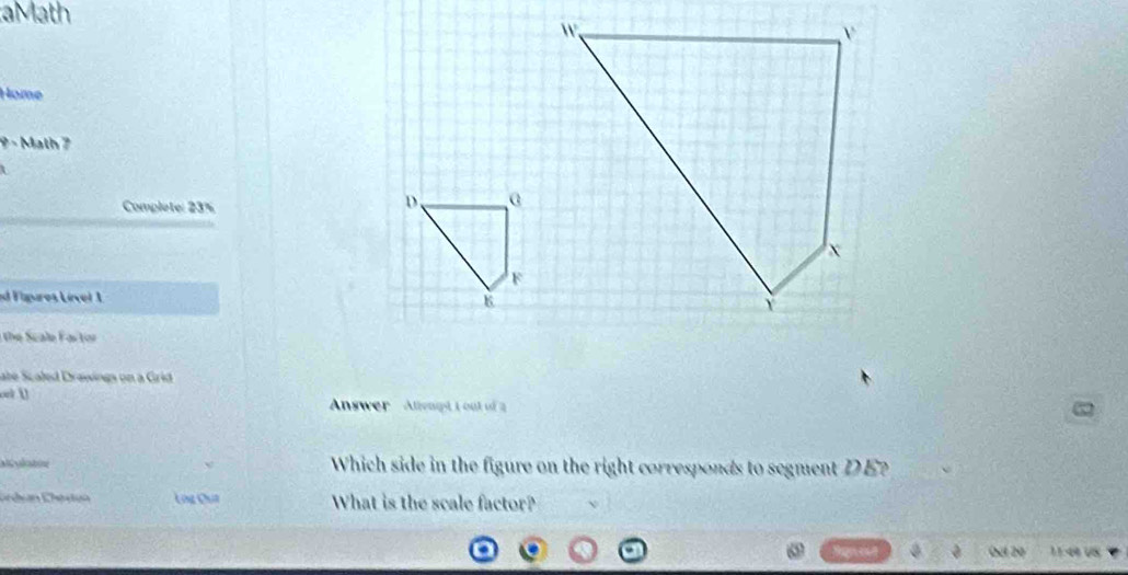 aMath
Home
9 - Math 7

Complete: 23%
D.
ed Fapures Lível 1 6
the Scale F artor
abe Scaled Drawings on a Grid
onk ()
Answer Attemt I out of 
Which side in the figure on the right corresponds to segment DE?
Lng Cua What is the scale factor?
Oel 20 11:49 US