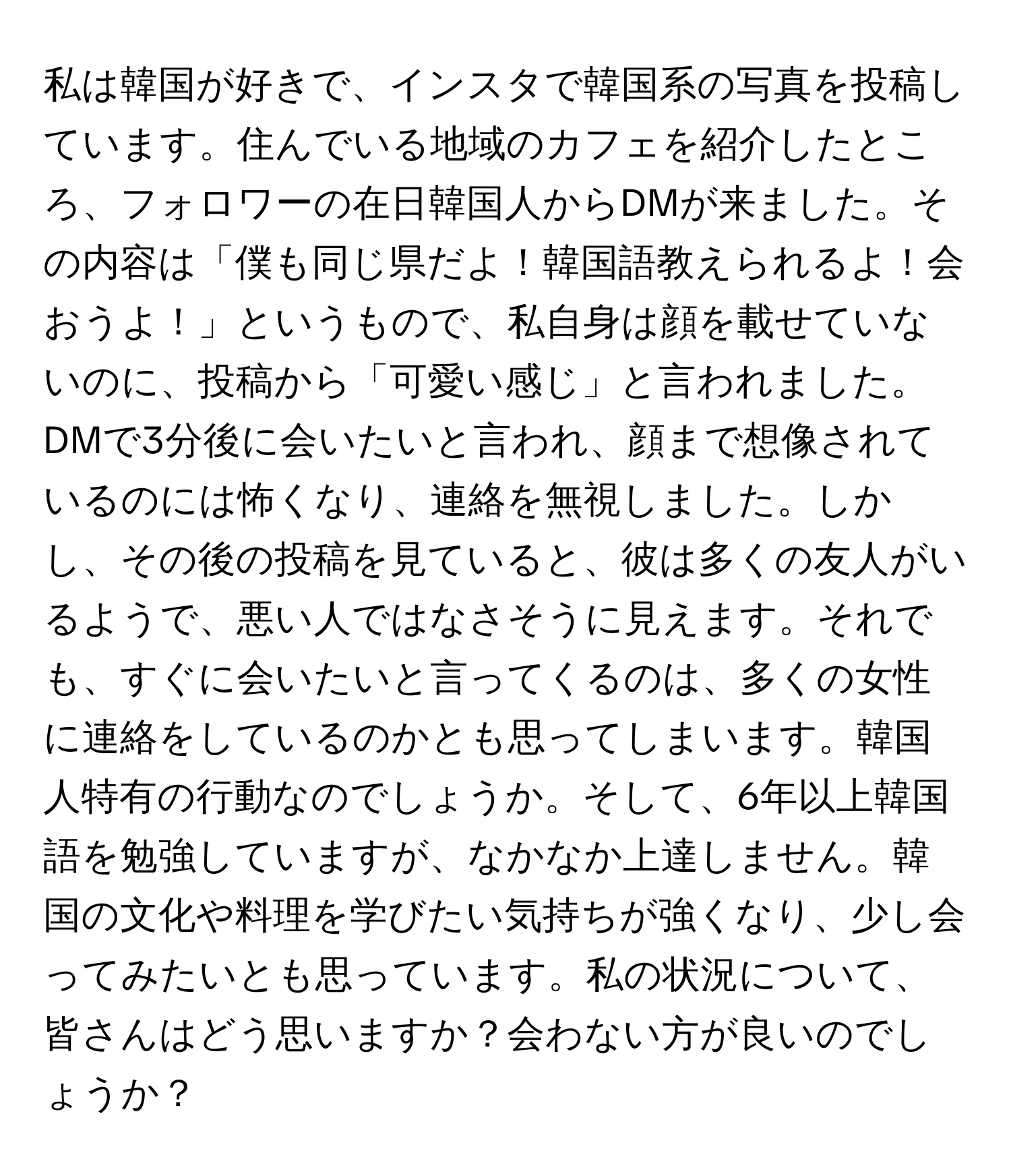 私は韓国が好きで、インスタで韓国系の写真を投稿しています。住んでいる地域のカフェを紹介したところ、フォロワーの在日韓国人からDMが来ました。その内容は「僕も同じ県だよ！韓国語教えられるよ！会おうよ！」というもので、私自身は顔を載せていないのに、投稿から「可愛い感じ」と言われました。DMで3分後に会いたいと言われ、顔まで想像されているのには怖くなり、連絡を無視しました。しかし、その後の投稿を見ていると、彼は多くの友人がいるようで、悪い人ではなさそうに見えます。それでも、すぐに会いたいと言ってくるのは、多くの女性に連絡をしているのかとも思ってしまいます。韓国人特有の行動なのでしょうか。そして、6年以上韓国語を勉強していますが、なかなか上達しません。韓国の文化や料理を学びたい気持ちが強くなり、少し会ってみたいとも思っています。私の状況について、皆さんはどう思いますか？会わない方が良いのでしょうか？