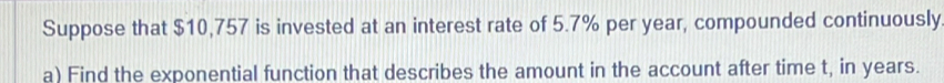 Suppose that $10,757 is invested at an interest rate of 5.7% per year, compounded continuously 
a) Find the exponential function that describes the amount in the account after time t, in years.