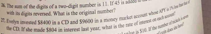 The sum of the digits of a two-digit number is 11. If 45 is added t 
with its digits reversed. What is the original number? 
27. Evelyn invested $8400 in a CD and $9600 in a money market account whose APY is 19% less than that of 
the CD. If she made $804 in interest last year, what is the rate of interest on each account? 
Ime is $10. If the number of nickels is seve 
of on does she have"