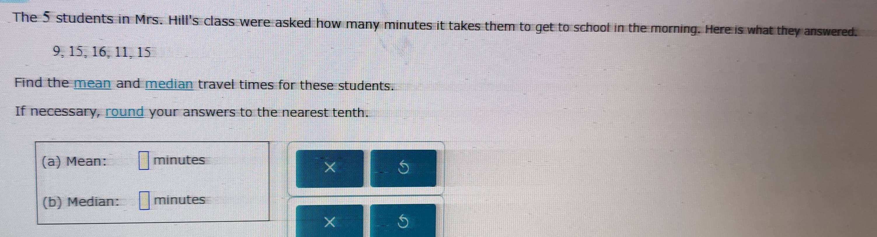 The 5 students in Mrs. Hill's class were asked how many minutes it takes them to get to school in the morning. Here is what they answered.
9, 15, 16, 11, 15
Find the mean and median travel times for these students. 
If necessary, round your answers to the nearest tenth. 
(a) Mean: minutes
× 
5 
(b) Median: minutes
×