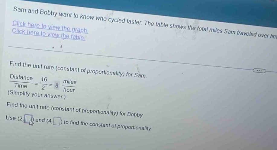 Sam and Bobby want to know who cycled faster. The table shows the total miles Sam traveled over tim 
Click here to view the graph. 
Click here to view the table 
Find the unit rate (constant of proportionality) for Sam
 Distan ce/Time = 16/2 =8 miles/hour 
(Simplify your answer.) 
Find the unit rate (constant of proportionality) for Bobby.
15° (2,□ ) and (4,□ ) to find the constant of proportionality