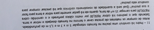 Pedro irá construir uma piscina no formato retangular 5m* 3m e 1,5 m de profundidade. 
Antes de comprar os materiais ele precisa cavar o terreno no formato desejado e retírar a terra. 
Sabendo que o pedreiro irá cobrar R$50,00 por metro cúbico perfurado e o caminhão cobra
R$200,00 para carregal 15m^3 de terra, quanto ele irá gastar somente para retirar a terra para fazer 
a sua piscina? Qual será a quantidade de revestimento cerâmico que irá precisar comprar para 
construir esta piscina?