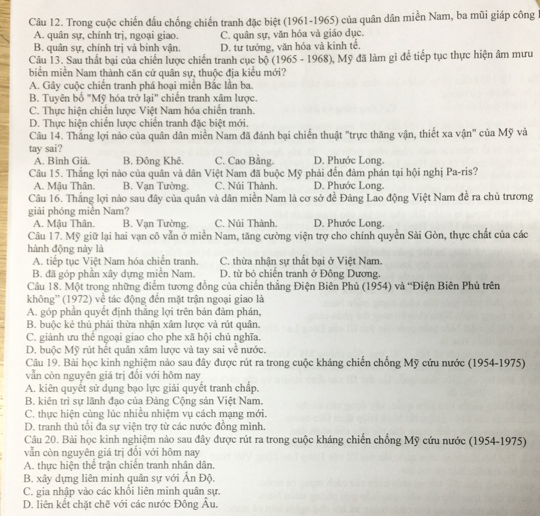 Trong cuộc chiến đấu chống chiến tranh đặc biệt (1961-1965) của quân dân miền Nam, ba mũi giáp công
A. quân sự, chính trị, ngoại giao. C. quân sự, văn hóa và giáo dục.
B. quân sự, chính trị và binh vận. D. tư tưởng, văn hóa và kinh tế.
Câu 13. Sau thất bại của chiến lược chiến tranh cục bộ (1965 - 1968), Mỹ đã làm gì để tiếp tục thực hiện âm mưu
biển miền Nam thành căn cứ quân sự, thuộc địa kiểu mới?
A. Gây cuộc chiến tranh phá hoại miền Bắc lần ba.
B. Tuyên bố "Mỹ hóa trở lại" chiến tranh xâm lược.
C. Thực hiện chiến lược Việt Nam hóa chiến tranh.
D. Thực hiện chiến lược chiến tranh đặc biệt mới.
Câu 14. Thắng lợi nào của quân dân miền Nam đã đánh bại chiến thuật "trực thăng vận, thiết xa vận" của Mỹ và
tay sai?
A. Bình Giả. B. Đông Khê. C. Cao Bằng. D. Phước Long.
Câu 15. Thắng lợi nào của quân và dân Việt Nam đã buộc Mỹ phải đến đàm phán tại hội nghị Pa-ris?
A. Mậu Thân. B. Vạn Tường. C. Núi Thành. D. Phước Long.
Câu 16. Thắng lợi nào sau đây của quân và dân miền Nam là cơ sở đề Đảng Lao động Việt Nam đề ra chủ trương
giải phóng miền Nam?
A. Mậu Thân. B. Vạn Tường. C. Núi Thành. D. Phước Long.
Câu 17. Mỹ giữ lại hai vạn cô vẫn ở miền Nam, tăng cường viện trợ cho chính quyền Sài Gòn, thực chất của các
hành động này là
A. tiếp tục Việt Nam hóa chiến tranh. C. thừa nhận sự thất bại ở Việt Nam.
B. đã góp phần xây dựng miền Nam. D. từ bỏ chiến tranh ở Đông Dương.
Câu 18. Một trong những điểm tương đồng của chiến thắng Điện Biên Phủ (1954) và 'Điện Biên Phủ trên
không'' (1972) về tác động đến mặt trận ngoại giao là
A. góp phần quyết định thắng lợi trên bản đàm phán,
B. buộc kẻ thủ phải thừa nhận xâm lược và rút quân.
C. giành ưu thể ngoại giao cho phe xã hội chủ nghĩa.
D. buộc Mỹ rút hết quân xâm lược và tay sai về nước.
Câu 19. Bài học kinh nghiệm nào sau đây được rút ra trong cuộc kháng chiến chống Mỹ cứu nước (1954-1975)
vẫn còn nguyên giá trị đổi với hôm nay
A. kiên quyết sử dụng bạo lực giải quyết tranh chấp.
B. kiên trì sự lãnh đạo của Đảng Cộng sản Việt Nam.
C. thực hiện cùng lúc nhiều nhiệm vụ cách mạng mới.
D. tranh thủ tối đa sự viện trợ từ các nước đồng mình.
Câu 20. Bài học kinh nghiệm nào sau đây được rút ra trong cuộc kháng chiến chống Mỹ cứu nước (1954-1975)
vẫn còn nguyên giá trị đối với hôm nay
A. thực hiện thể trận chiến tranh nhân dân.
B. xây dựng liên minh quân sự với Ấn Độ.
C. gia nhập vào các khổi liên minh quân sự.
D. liên kết chặt chẽ với các nước Đông Âu.