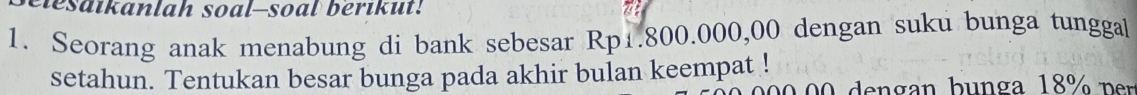 elesaikanlah soal-soal berikut! 
1. Seorang anak menabung di bank sebesar Rp1.800.000,00 dengan suku bunga tunggal 
setahun. Tentukan besar bunga pada akhir bulan keempat !
00 e n g an b u n g a 18 p er