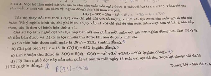 Một hộ làm nghề dột vải lụa tơ tầm săn xuất mỗi ngày được x mét vài lụa (1≤ x≤ 20) Tổ ng chi phí 
sản xuất x mét vải lụa (đơn vị: nghìn đồng) cho bởi hàm chỉ phí:
C(x)=500-20x-3x^2+x^3
Tốc độ thay đổi tức thời C'(x) của chi phí đối với số lượng x mét vài lựa được sản xuất gọi là chi phi 
biên. Về ý nghĩa kinh tế, chỉ phí biên C'(x) xấp xỉ với chi phí đễ sản xuất thêm một đơn vị hàng hóa tiếp 
theo, tức là đơn vị hành hóa thứ x+1. 
Giả sử hộ làm nghề dệt vải lụa này bán hết sản phầm mỗi ngày với giá 220 nghìn đồng/mét, Gọi B(x) là 
số tiền bán được và L(x) là lợi nhuận thu được khi bán được x mét vài. 
) Số tiền bán được mỗi ngày là B(x)=220x (nghìn đồng) 
b) Chi phí biên tại x=15 là C'(16)=652 (nghìn đồng). 
c) Lợi nhuận thu được là L(x)=B(x)-C(x)=-x^3+3x^2+240x-500 (nghìn đồng). 
d) Hộ làm nghề dệt này cần sản xuất và bán ra mỗi ngày 11 mét vài lụa đề thu được lợi nhuận tối đa là
1172 (nghìn đồng). 
Trang 3/4 - Mã đề 124