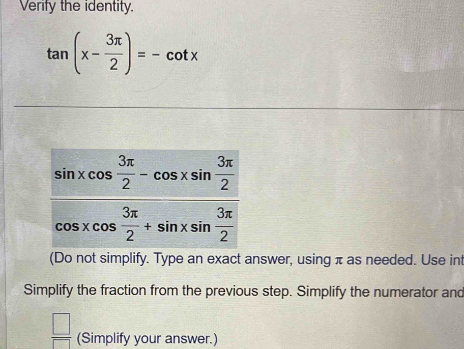 Verify the identity.
tan (x- 3π /2 )=-cot x
(Do not simplify. Type an exact answer, using π as needed. Use int
Simplify the fraction from the previous step. Simplify the numerator and
 □ /□   (Simplify your answer.)