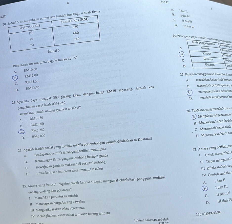 SULIT
A. I dan II
L
B. I dan IV
sebuah firma
C. II dan III
D. III dan IV
24. Pasangan yang manakaan
an
A
ri
B
at
Berapakah kos marginal bagi keluaran ke 15?
c
ad
ul
A. RM10.00
B) RM12.00
25. Kerajaan menggunakan dasar fiskal unt
C. RM45.33
A. menaikkan kadar rizab berkan
D. RM52.40
21. Syarikat Jaya menjual 200 pasang kasut dengan harga RM30 sepasang. Jumlah kos
B. menambah perbelanjaan kera
C. memperkenalkan cukai bah
D. membeli surat jaminan ke
pengeluaran kasut ialah RM4 250.
26. Tindakan yang manakah mcnu
Berapakah jumlah untung syarikat tersebut?
A. RM1 750
À Mengubah jangkamasa pi
B. RM2 000
B. Menaikkan kadar facdah
C RM3 250
C. Menambah kadar rizab
D. RM6 000
22. Apakah facdah sosial yang terlibat apabila perlombongan bauksit dijalankan di Kuantan? D. Menawarkan lebih bar
A. Pendapatan pemilik tanah yang terlibat meningkat
27. Antara yang berikut, pc
B. Keuntungan firma yang melombong berlipat ganda
I Untuk menambah
C. Kewujudan peniaga makanan di sekitar lombong
II Dapat mengawal
D. Pihak kerajaan tempatan dapat mengutip cukai
III Dilaksanakan scp
IV Contoh tindakar
A. I dan II
23. Antara yang berikut, bagaimanakah kerajaan dapat mengawal eksploitasi pengguna melalui
undang-undang dan peraturan?
B I dan III
I Menaikkan peruntukan subsidi
C. II dan IV
II Menetapkan harga barang kawalan
D. III dan IV
III Menguatkuasakan Akta Percatutan
IV Meningkatkan kadar cukai terhadap barang tertentu
3767/1@PAHANG
[ Lihat halaman sebelah