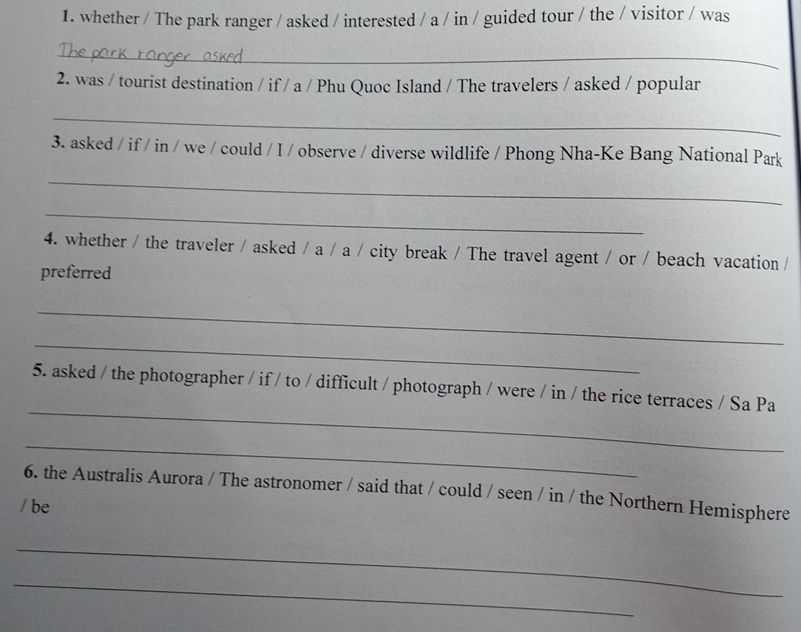 whether / The park ranger / asked / interested / a / in / guided tour / the / visitor / was 
_ 
2. was / tourist destination / if / a / Phu Quoc Island / The travelers / asked / popular 
_ 
3. asked / if / in / we / could / I / observe / diverse wildlife / Phong Nha-Ke Bang National Park 
_ 
_ 
4. whether / the traveler / asked / a / a / city break / The travel agent / or / beach vacation / 
preferred 
_ 
_ 
_ 
5. asked / the photographer / if / to / difficult / photograph / were / in / the rice terraces / Sa Pa 
_ 
6. the Australis Aurora / The astronomer / said that / could / seen / in / the Northern Hemisphere 
/ be 
_ 
_