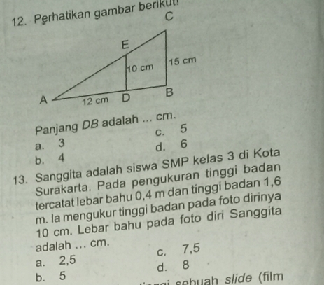 Panjang DB adalah ... cm.
a. 3 c. 5
d. 6
b. 4
13. Sanggita adalah siswa SMP kelas 3 di Kota
Surakarta. Pada pengukuran tinggi badan
tercatat lebar bahu 0,4 m dan tinggi badan 1,6
m. Ia mengukur tinggi badan pada foto dirinya
10 cm. Lebar bahu pada foto diri Sanggita
adalah ... cm.
a. 2,5 _ c. 7,5
b. 5 d. 8
a seh uah slide (film