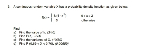 A continuous random variable X has a probability density function as given below:
f(x)=beginarrayl k(4-x^2) 0endarray. 0≤ x≤ 2
otherwise 
Find 
a) Find the value of k. (3/16) 
bì Find E(X).(3/4)
c) Find the variance of X. (19/80) 
d) Find P(0.69